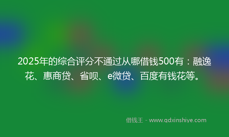 2025年的综合评分不通过从哪借钱500有：融逸花、惠商贷、省呗、e微贷、百度有钱花等。