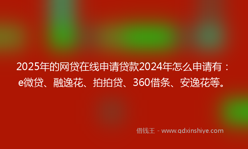 2025年的网贷在线申请贷款2024年怎么申请有：e微贷、融逸花、拍拍贷、360借条、安逸花等。