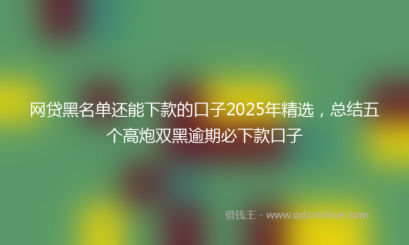 网贷黑名单还能下款的口子2025年精选，总结五个高炮双黑逾期必下款口子