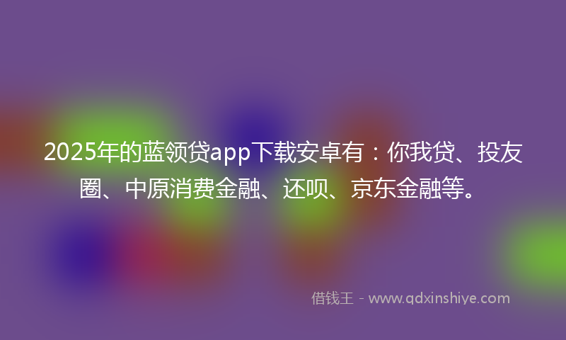 2025年的蓝领贷app下载安卓有：你我贷、投友圈、中原消费金融、还呗、京东金融等。