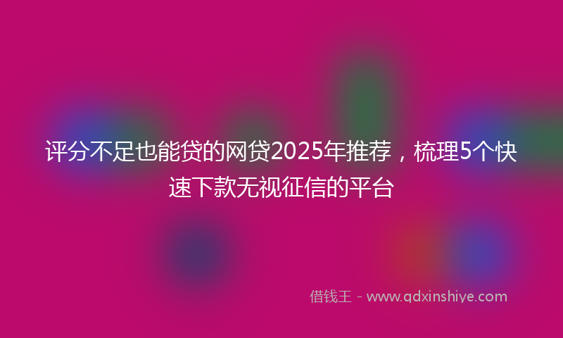 评分不足也能贷的网贷2025年推荐，梳理5个快速下款无视征信的平台