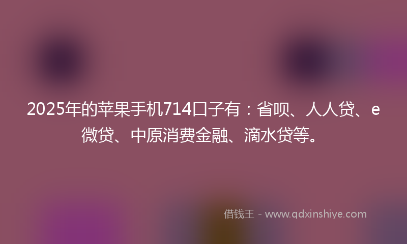 2025年的苹果手机714口子有：省呗、人人贷、e微贷、中原消费金融、滴水贷等。