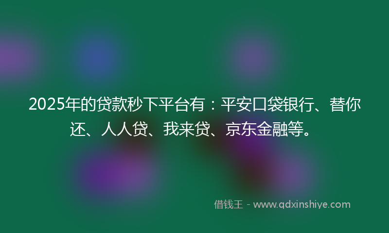 2025年的贷款秒下平台有：平安口袋银行、替你还、人人贷、我来贷、京东金融等。