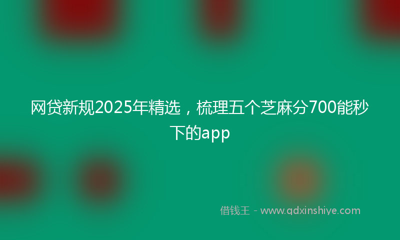 网贷新规2025年精选，梳理五个芝麻分700能秒下的app