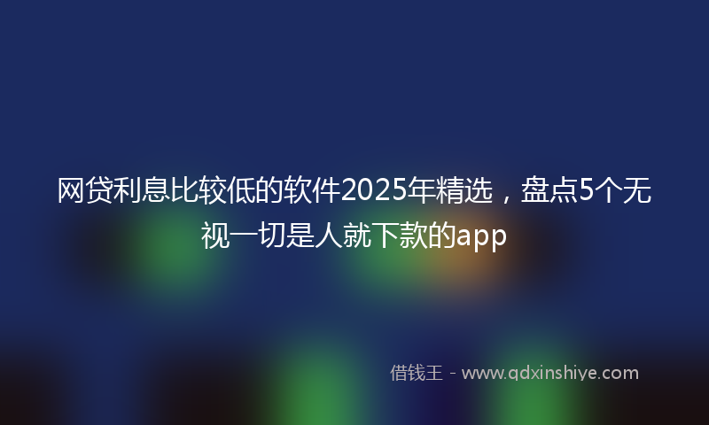 网贷利息比较低的软件2025年精选，盘点5个无视一切是人就下款的app