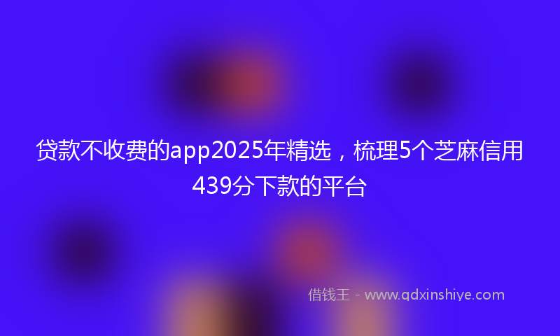 贷款不收费的app2025年精选，梳理5个芝麻信用439分下款的平台
