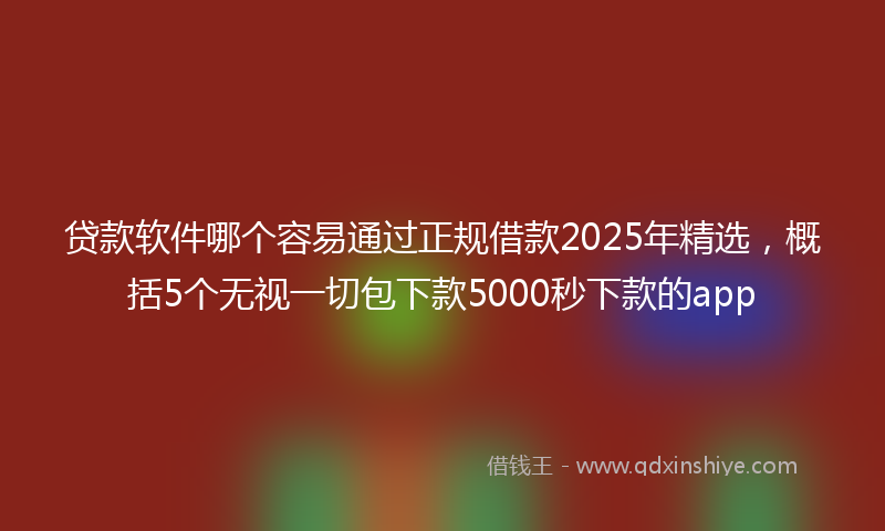 贷款软件哪个容易通过正规借款2025年精选，概括5个无视一切包下款5000秒下款的app