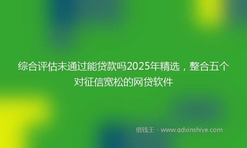 综合评估未通过能贷款吗2025年精选，整合五个对征信宽松的网贷软件