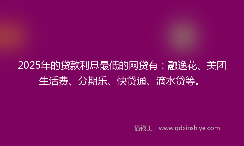2025年的贷款利息最低的网贷有：融逸花、美团生活费、分期乐、快贷通、滴水贷等。