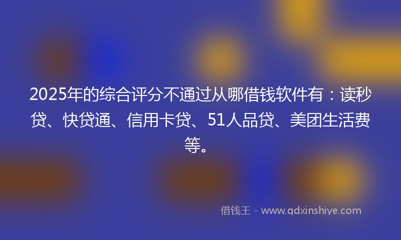 2025年的综合评分不通过从哪借钱软件有：读秒贷、快贷通、信用卡贷、51人品贷、美团生活费等。