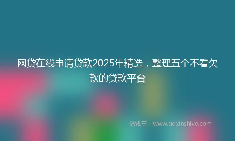网贷在线申请贷款2025年精选，整理五个不看欠款的贷款平台