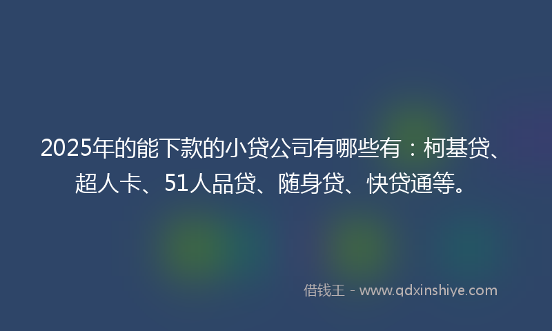 2025年的能下款的小贷公司有哪些有：柯基贷、超人卡、51人品贷、随身贷、快贷通等。