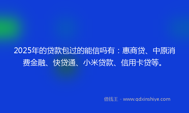 2025年的贷款包过的能信吗有：惠商贷、中原消费金融、快贷通、小米贷款、信用卡贷等。