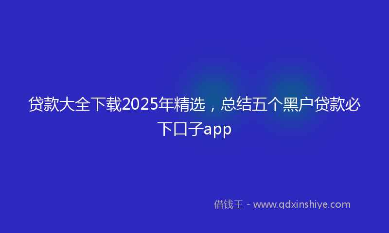 贷款大全下载2025年精选，总结五个黑户贷款必下口子app