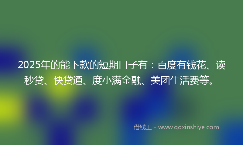 2025年的能下款的短期口子有：百度有钱花、读秒贷、快贷通、度小满金融、美团生活费等。