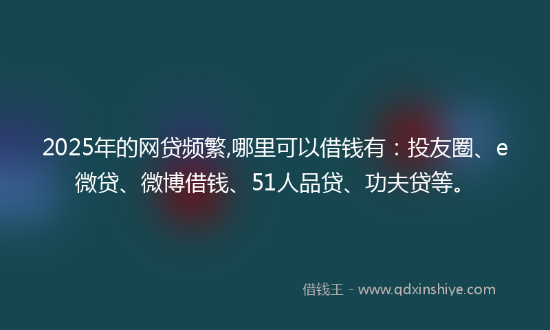 2025年的网贷频繁,哪里可以借钱有：投友圈、e微贷、微博借钱、51人品贷、功夫贷等。