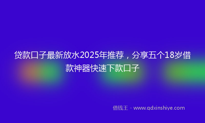 贷款口子最新放水2025年推荐，分享五个18岁借款神器快速下款口子
