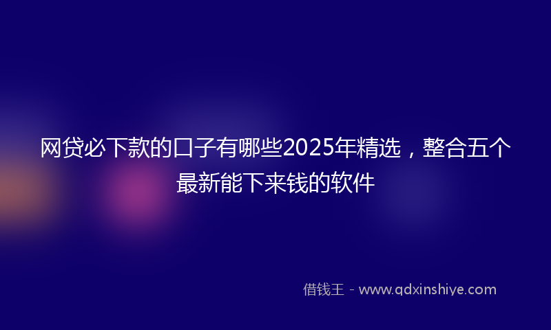 网贷必下款的口子有哪些2025年精选，整合五个最新能下来钱的软件