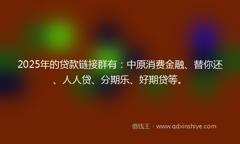 2025年的贷款链接群有：中原消费金融、替你还、人人贷、分期乐、好期贷等。