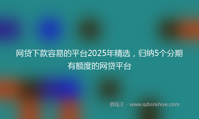 网贷下款容易的平台2025年精选，归纳5个分期有额度的网贷平台