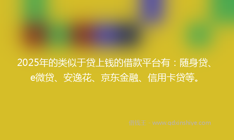 2025年的类似于贷上钱的借款平台有：随身贷、e微贷、安逸花、京东金融、信用卡贷等。