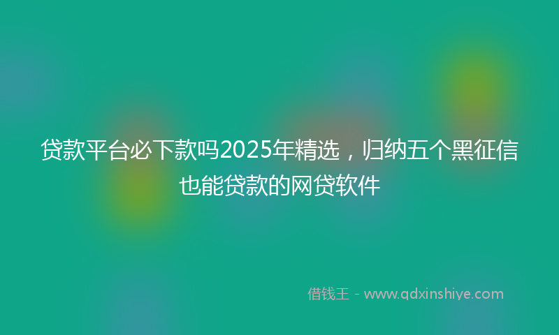 贷款平台必下款吗2025年精选，归纳五个黑征信也能贷款的网贷软件