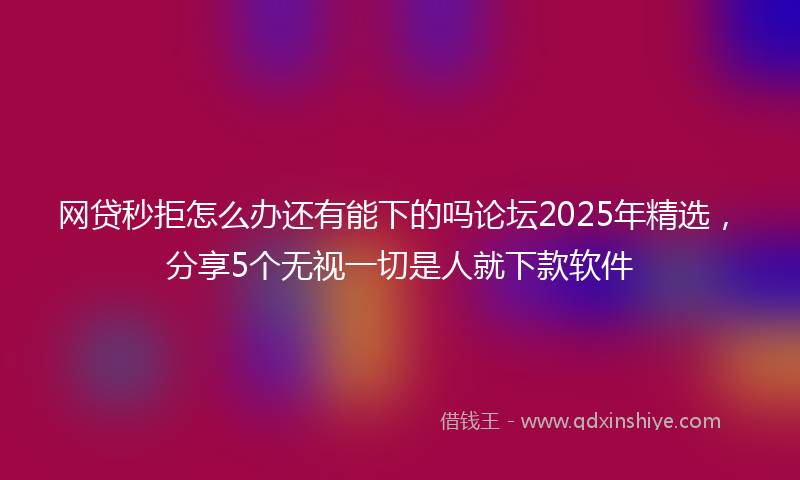 网贷秒拒怎么办还有能下的吗论坛2025年精选，分享5个无视一切是人就下款软件