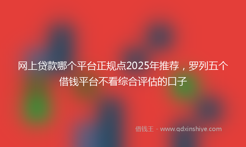 网上贷款哪个平台正规点2025年推荐，罗列五个借钱平台不看综合评估的口子
