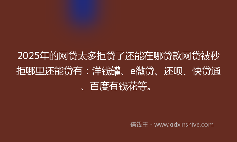 2025年的网贷太多拒贷了还能在哪贷款网贷被秒拒哪里还能贷有：洋钱罐、e微贷、还呗、快贷通、百度有钱花等。