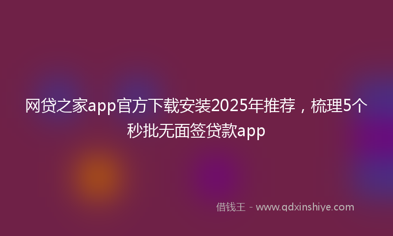 网贷之家app官方下载安装2025年推荐，梳理5个秒批无面签贷款app