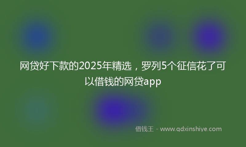 网贷好下款的2025年精选，罗列5个征信花了可以借钱的网贷app
