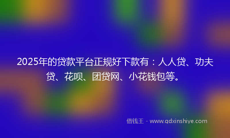 2025年的贷款平台正规好下款有：人人贷、功夫贷、花呗、团贷网、小花钱包等。