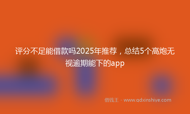 评分不足能借款吗2025年推荐，总结5个高炮无视逾期能下的app