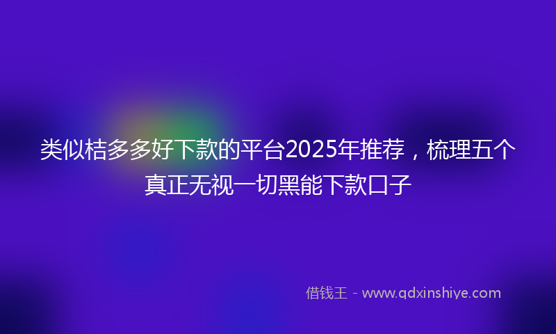 类似桔多多好下款的平台2025年推荐，梳理五个真正无视一切黑能下款口子