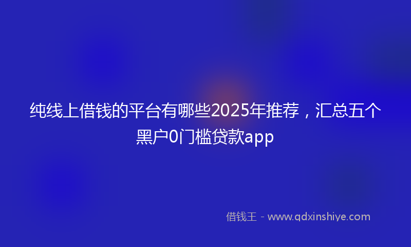 纯线上借钱的平台有哪些2025年推荐，汇总五个黑户0门槛贷款app