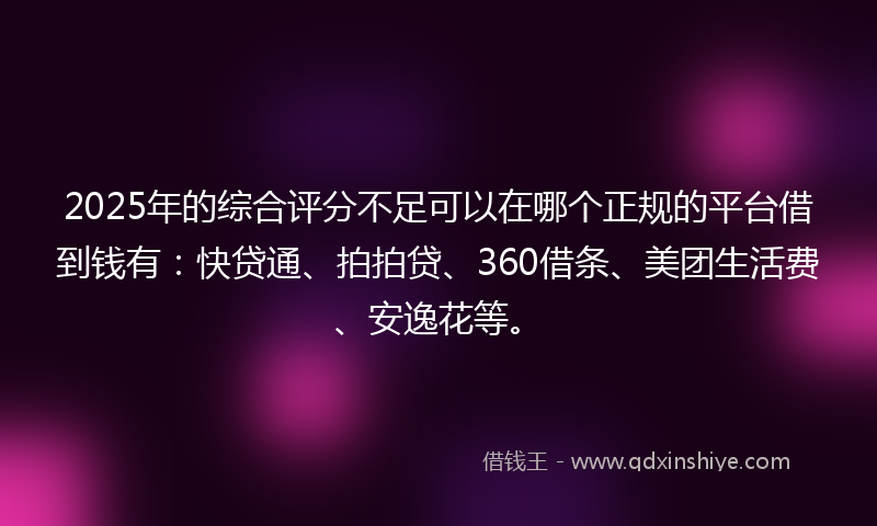 2025年的综合评分不足可以在哪个正规的平台借到钱有：快贷通、拍拍贷、360借条、美团生活费、安逸花等。