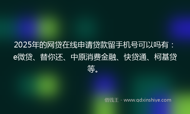 2025年的网贷在线申请贷款留手机号可以吗有:e微贷、替你还、中原消费金融、快贷通、柯基贷等。