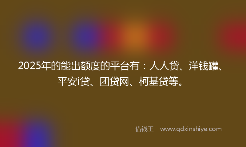 2025年的能出额度的平台有：人人贷、洋钱罐、平安i贷、团贷网、柯基贷等。