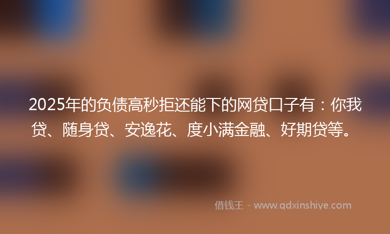 2025年的负债高秒拒还能下的网贷口子有：你我贷、随身贷、安逸花、度小满金融、好期贷等。