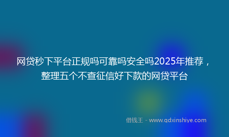 网贷秒下平台正规吗可靠吗安全吗2025年推荐，整理五个不查征信好下款的网贷平台