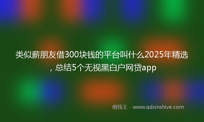 类似薪朋友借300块钱的平台叫什么2025年精选，总结5个无视黑白户网贷app