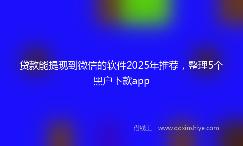 贷款能提现到微信的软件2025年推荐，整理5个黑户下款app