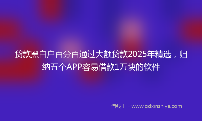 贷款黑白户百分百通过大额贷款2025年精选，归纳五个APP容易借款1万块的软件