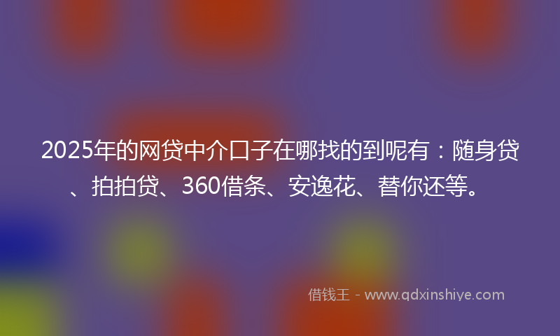 2025年的网贷中介口子在哪找的到呢有：随身贷、拍拍贷、360借条、安逸花、替你还等。