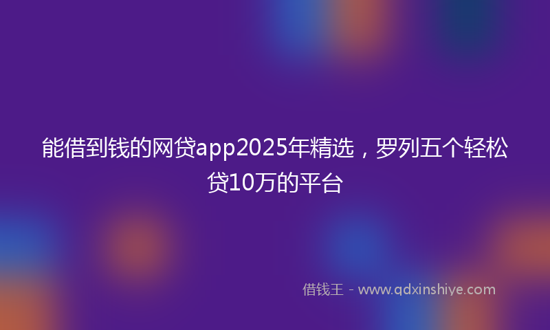能借到钱的网贷app2025年精选，罗列五个轻松贷10万的平台