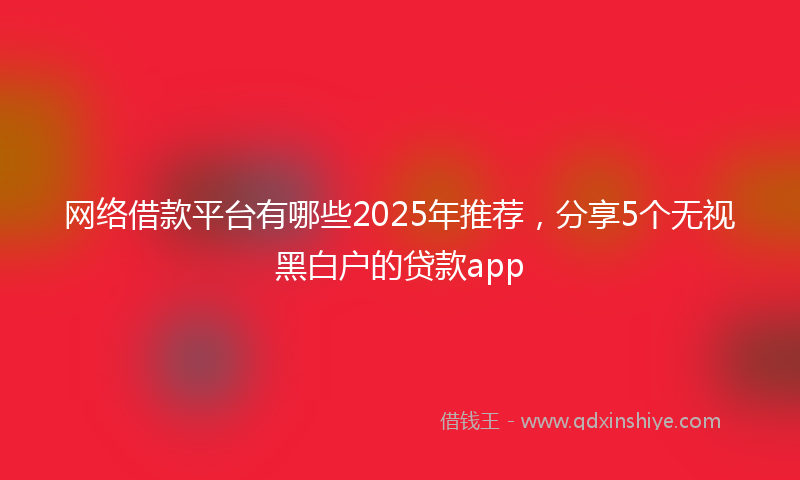 网络借款平台有哪些2025年推荐，分享5个无视黑白户的贷款app