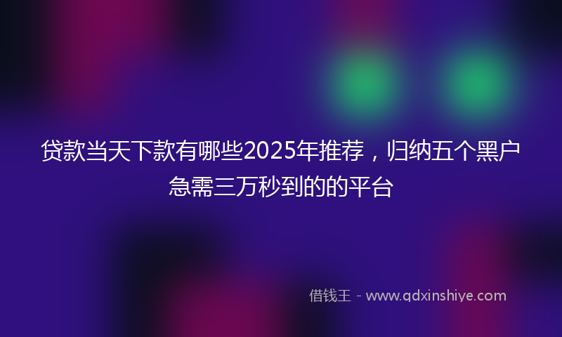 贷款当天下款有哪些2025年推荐，归纳五个黑户急需三万秒到的的平台
