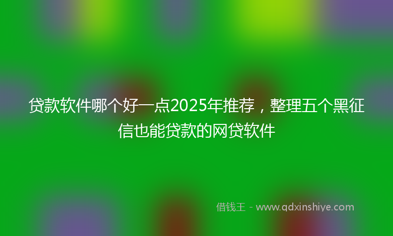 贷款软件哪个好一点2025年推荐，整理五个黑征信也能贷款的网贷软件