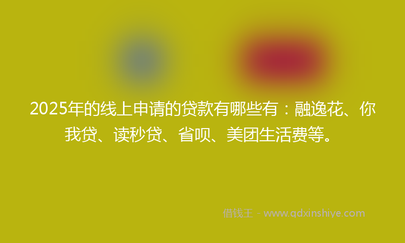 2025年的线上申请的贷款有哪些有：融逸花、你我贷、读秒贷、省呗、美团生活费等。