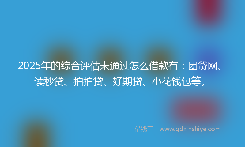 2025年的综合评估未通过怎么借款有：团贷网、读秒贷、拍拍贷、好期贷、小花钱包等。